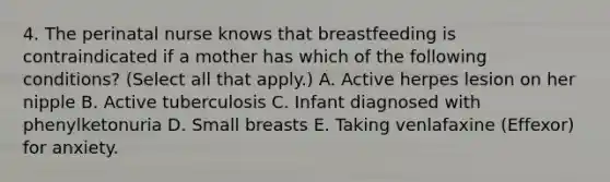 4. The perinatal nurse knows that breastfeeding is contraindicated if a mother has which of the following conditions? (Select all that apply.) A. Active herpes lesion on her nipple B. Active tuberculosis C. Infant diagnosed with phenylketonuria D. Small breasts E. Taking venlafaxine (Effexor) for anxiety.