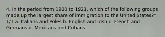 4. In the period from 1900 to 1921, which of the following groups made up the largest share of immigration to the United States?* 1/1 a. Italians and Poles b. English and Irish c. French and Germans d. Mexicans and Cubans