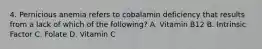 4. Pernicious anemia refers to cobalamin deficiency that results from a lack of which of the following? A. Vitamin B12 B. Intrinsic Factor C. Folate D. Vitamin C