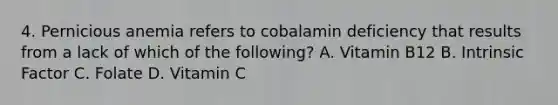 4. Pernicious anemia refers to cobalamin deficiency that results from a lack of which of the following? A. Vitamin B12 B. Intrinsic Factor C. Folate D. Vitamin C