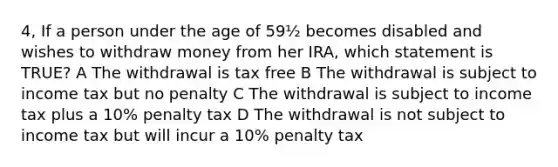 4, If a person under the age of 59½ becomes disabled and wishes to withdraw money from her IRA, which statement is TRUE? A The withdrawal is tax free B The withdrawal is subject to income tax but no penalty C The withdrawal is subject to income tax plus a 10% penalty tax D The withdrawal is not subject to income tax but will incur a 10% penalty tax