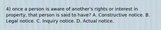 4) once a person is aware of another's rights or interest in property, that person is said to have? A. Constructive notice. B. Legal notice. C. Inquiry notice. D. Actual notice.