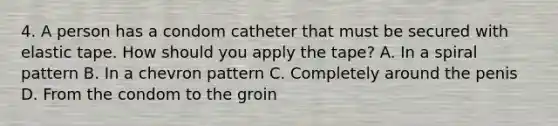 4. A person has a condom catheter that must be secured with elastic tape. How should you apply the tape? A. In a spiral pattern B. In a chevron pattern C. Completely around the penis D. From the condom to the groin
