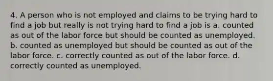 4. A person who is not employed and claims to be trying hard to find a job but really is not trying hard to find a job is a. counted as out of the labor force but should be counted as unemployed. b. counted as unemployed but should be counted as out of the labor force. c. correctly counted as out of the labor force. d. correctly counted as unemployed.