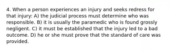 4. When a person experiences an injury and seeks redress for that injury: A) the judicial process must determine who was responsible. B) it is usually the paramedic who is found grossly negligent. C) it must be established that the injury led to a bad outcome. D) he or she must prove that the standard of care was provided.