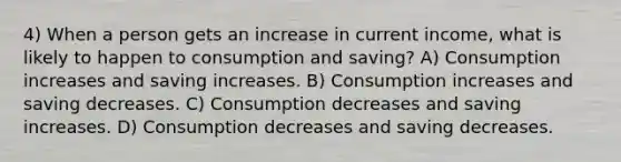 4) When a person gets an increase in current income, what is likely to happen to consumption and saving? A) Consumption increases and saving increases. B) Consumption increases and saving decreases. C) Consumption decreases and saving increases. D) Consumption decreases and saving decreases.