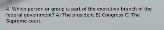 4. Which person or group is part of the executive branch of the federal government? A) The president B) Congress C) The Supreme court