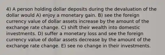 4) A person holding dollar deposits during the devaluation of the dollar would A) enjoy a monetary gain. B) see the foreign currency value of dollar assets increase by the amount of the exchange rate change. C) shift their wealth into domestic investments. D) suffer a monetary loss and see the foreign currency value of dollar assets decrease by the amount of the exchange rate change. E) see no change in their investments.