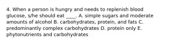 4. When a person is hungry and needs to replenish blood glucose, s/he should eat ____. A. simple sugars and moderate amounts of alcohol B. carbohydrates, protein, and fats C. predominantly complex carbohydrates D. protein only E. phytonutrients and carbohydrates