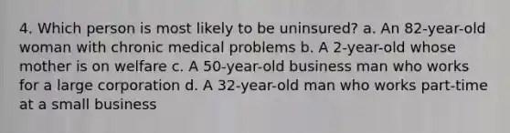 4. Which person is most likely to be uninsured? a. An 82-year-old woman with chronic medical problems b. A 2-year-old whose mother is on welfare c. A 50-year-old business man who works for a large corporation d. A 32-year-old man who works part-time at a small business