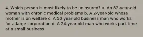 4. Which person is most likely to be uninsured? a. An 82-year-old woman with chronic medical problems b. A 2-year-old whose mother is on welfare c. A 50-year-old business man who works for a large corporation d. A 24-year-old man who works part-time at a small business