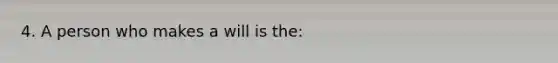 4. A person who makes a will is the: