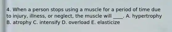 4. When a person stops using a muscle for a period of time due to injury, illness, or neglect, the muscle will ____. A. hypertrophy B. atrophy C. intensify D. overload E. elasticize