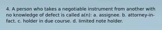 4. A person who takes a negotiable instrument from another with no knowledge of defect is called a(n): a. assignee. b. attorney-in-fact. c. holder in due course. d. Iimited note holder.