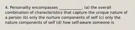 4. Personality encompasses ____________. (a) the overall combination of characteristics that capture the unique nature of a person (b) only the nurture components of self (c) only the nature components of self (d) how self-aware someone is