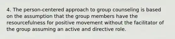 4. The person-centered approach to group counseling is based on the assumption that the group members have the resourcefulness for positive movement without the facilitator of the group assuming an active and directive role.