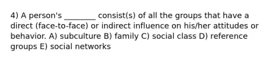 4) A person's ________ consist(s) of all the groups that have a direct (face-to-face) or indirect influence on his/her attitudes or behavior. A) subculture B) family C) social class D) reference groups E) social networks