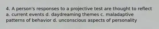 4. A person's responses to a projective test are thought to reflect a. current events d. daydreaming themes c. maladaptive patterns of behavior d. unconscious aspects of personality