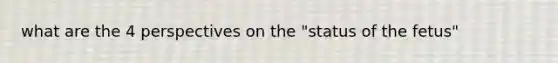 what are the 4 perspectives on the "status of the fetus"