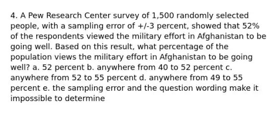 4. A Pew Research Center survey of 1,500 randomly selected people, with a sampling error of +/-3 percent, showed that 52% of the respondents viewed the military effort in Afghanistan to be going well. Based on this result, what percentage of the population views the military effort in Afghanistan to be going well? a. 52 percent b. anywhere from 40 to 52 percent c. anywhere from 52 to 55 percent d. anywhere from 49 to 55 percent e. the sampling error and the question wording make it impossible to determine