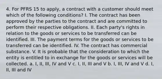 4. For PFRS 15 to apply, a contract with a customer should meet which of the following conditions? I. The contract has been approved by the parties to the contract and are committed to perform their respective obligations. II. Each party's rights in relation to the goods or services to be transferred can be identified. III. The payment terms for the goods or services to be transferred can be identified. IV. The contract has commercial substance. V. It is probable that the consideration to which the entity is entitled to in exchange for the goods or services will be collected. a. I, II, III, IV and V c. I, II, III and V b. I, III, IV and V d. I, II, III and IV