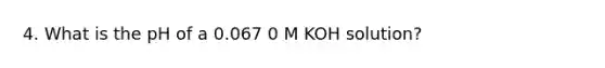 4. What is the pH of a 0.067 0 M KOH solution?