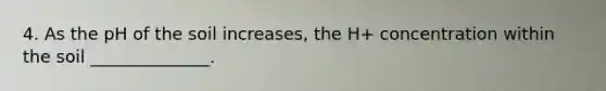 4. As the pH of the soil increases, the H+ concentration within the soil ______________.