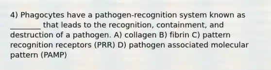 4) Phagocytes have a pathogen-recognition system known as ________ that leads to the recognition, containment, and destruction of a pathogen. A) collagen B) fibrin C) pattern recognition receptors (PRR) D) pathogen associated molecular pattern (PAMP)