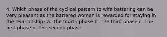 4. Which phase of the cyclical pattern to wife battering can be very pleasant as the battered woman is rewarded for staying in the relationship? a. The fourth phase b. The third phase c. The first phase d. The second phase