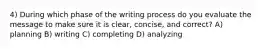 4) During which phase of the writing process do you evaluate the message to make sure it is clear, concise, and correct? A) planning B) writing C) completing D) analyzing