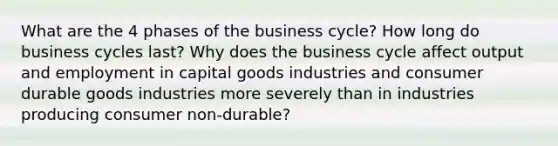 What are the 4 phases of the business cycle? How long do business cycles last? Why does the business cycle affect output and employment in capital goods industries and consumer durable goods industries more severely than in industries producing consumer non-durable?