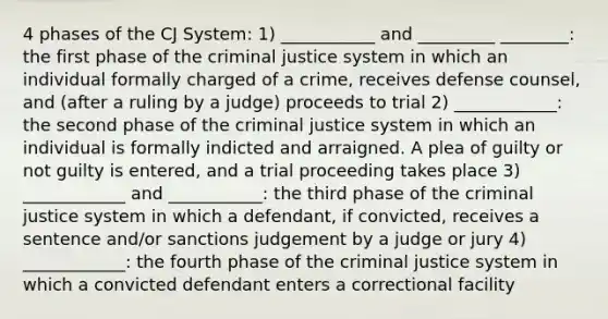 4 phases of the CJ System: 1) ___________ and _________ ________: the first phase of the criminal justice system in which an individual formally charged of a crime, receives defense counsel, and (after a ruling by a judge) proceeds to trial 2) ____________: the second phase of the criminal justice system in which an individual is formally indicted and arraigned. A plea of guilty or not guilty is entered, and a trial proceeding takes place 3) ____________ and ___________: the third phase of the criminal justice system in which a defendant, if convicted, receives a sentence and/or sanctions judgement by a judge or jury 4) ____________: the fourth phase of the criminal justice system in which a convicted defendant enters a correctional facility