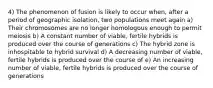 4) The phenomenon of fusion is likely to occur when, after a period of geographic isolation, two populations meet again a) Their chromosomes are no longer homologous enough to permit meiosis b) A constant number of viable, fertile hybrids is produced over the course of generations c) The hybrid zone is inhospitable to hybrid survival d) A decreasing number of viable, fertile hybrids is produced over the course of e) An increasing number of viable, fertile hybrids is produced over the course of generations