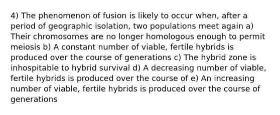 4) The phenomenon of fusion is likely to occur when, after a period of geographic isolation, two populations meet again a) Their chromosomes are no longer homologous enough to permit meiosis b) A constant number of viable, fertile hybrids is produced over the course of generations c) The hybrid zone is inhospitable to hybrid survival d) A decreasing number of viable, fertile hybrids is produced over the course of e) An increasing number of viable, fertile hybrids is produced over the course of generations