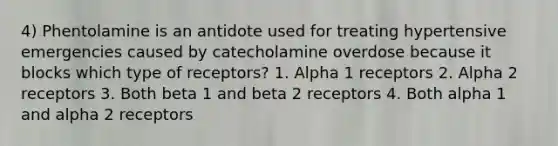 4) Phentolamine is an antidote used for treating hypertensive emergencies caused by catecholamine overdose because it blocks which type of receptors? 1. Alpha 1 receptors 2. Alpha 2 receptors 3. Both beta 1 and beta 2 receptors 4. Both alpha 1 and alpha 2 receptors