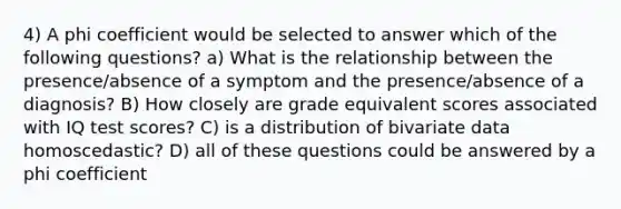 4) A phi coefficient would be selected to answer which of the following questions? a) What is the relationship between the presence/absence of a symptom and the presence/absence of a diagnosis? B) How closely are grade equivalent scores associated with IQ test scores? C) is a distribution of bivariate data homoscedastic? D) all of these questions could be answered by a phi coefficient