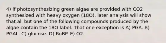 4) If photosynthesizing green algae are provided with CO2 synthesized with heavy oxygen (18O), later analysis will show that all but one of the following compounds produced by the algae contain the 18O label. That one exception is A) PGA. B) PGAL. C) glucose. D) RuBP. E) O2.