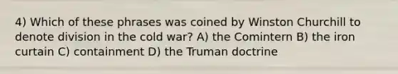 4) Which of these phrases was coined by Winston Churchill to denote division in the cold war? A) the Comintern B) the iron curtain C) containment D) the Truman doctrine