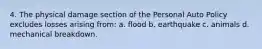 4. The physical damage section of the Personal Auto Policy excludes losses arising from: a. flood b. earthquake c. animals d. mechanical breakdown.