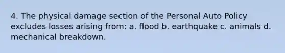 4. The physical damage section of the Personal Auto Policy excludes losses arising from: a. flood b. earthquake c. animals d. mechanical breakdown.