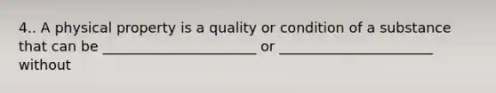 4.. A physical property is a quality or condition of a substance that can be ______________________ or ______________________ without