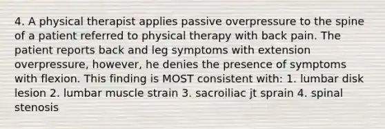 4. A physical therapist applies passive overpressure to the spine of a patient referred to physical therapy with back pain. The patient reports back and leg symptoms with extension overpressure, however, he denies the presence of symptoms with flexion. This finding is MOST consistent with: 1. lumbar disk lesion 2. lumbar muscle strain 3. sacroiliac jt sprain 4. spinal stenosis