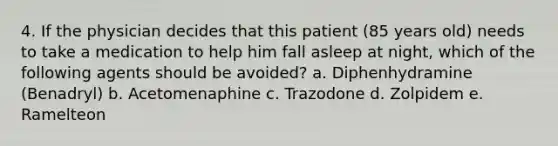 4. If the physician decides that this patient (85 years old) needs to take a medication to help him fall asleep at night, which of the following agents should be avoided? a. Diphenhydramine (Benadryl) b. Acetomenaphine c. Trazodone d. Zolpidem e. Ramelteon