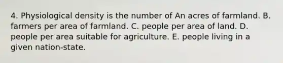 4. Physiological density is the number of An acres of farmland. B. farmers per area of farmland. C. people per area of land. D. people per area suitable for agriculture. E. people living in a given nation-state.