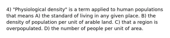 4) "Physiological density" is a term applied to human populations that means A) the standard of living in any given place. B) the density of population per unit of arable land. C) that a region is overpopulated. D) the number of people per unit of area.