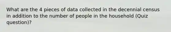 What are the 4 pieces of data collected in the decennial census in addition to the number of people in the household (Quiz question)?