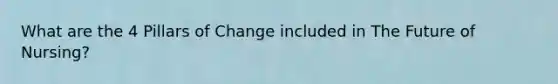 What are the 4 Pillars of Change included in The Future of Nursing?