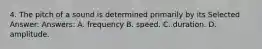 4. The pitch of a sound is determined primarily by its Selected Answer: Answers: A. frequency B. speed. C. duration. D. amplitude.