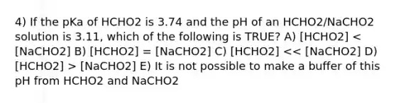 4) If the pKa of HCHO2 is 3.74 and the pH of an HCHO2/NaCHO2 solution is 3.11, which of the following is TRUE? A) [HCHO2] [NaCHO2] E) It is not possible to make a buffer of this pH from HCHO2 and NaCHO2