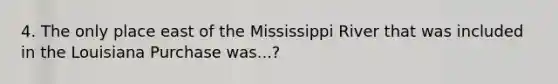 4. The only place east of the Mississippi River that was included in the Louisiana Purchase was...?